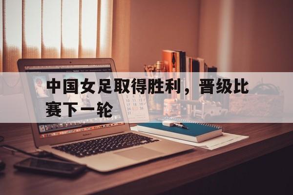 中国女足取得胜利,晋级比赛下一轮