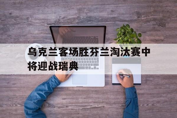 乌克兰客场胜芬兰淘汰赛中将迎战瑞典的简单介绍