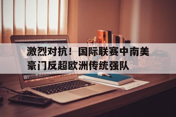 激烈对抗！国际联赛中南美豪门反超欧洲传统强队的简单介绍