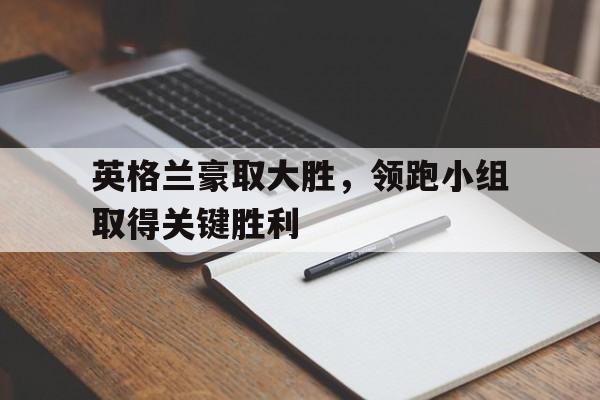 英格兰豪取大胜，领跑小组取得关键胜利的简单介绍