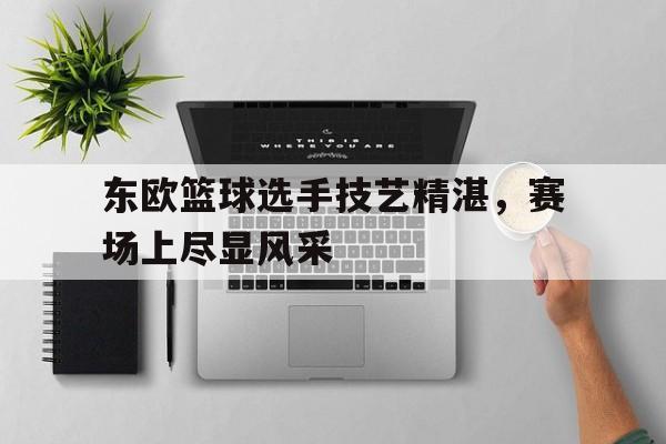东欧篮球选手技艺精湛，赛场上尽显风采的简单介绍