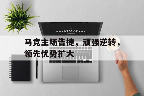关于马竞主场告捷，顽强逆转，领先优势扩大的信息