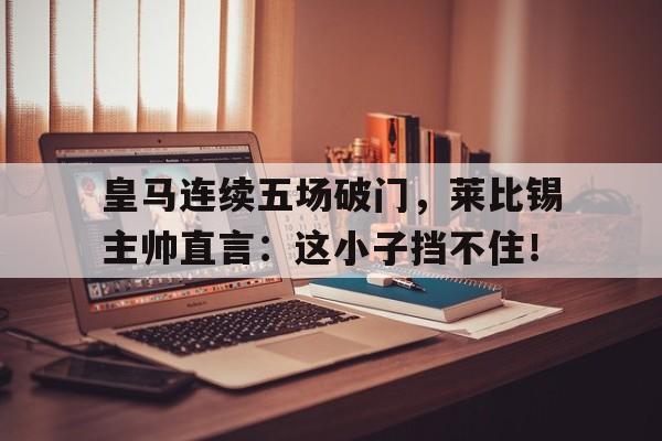 皇马连续五场破门，莱比锡主帅直言：这小子挡不住！