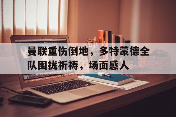 曼联重伤倒地，多特蒙德全队围拢祈祷，场面感人